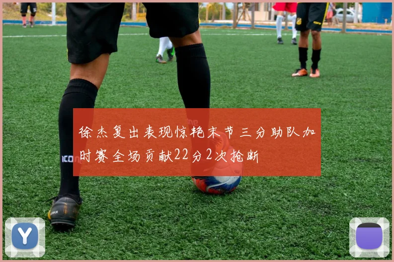 徐杰复出表现惊艳末节三分助队加时赛全场贡献22分2次抢断