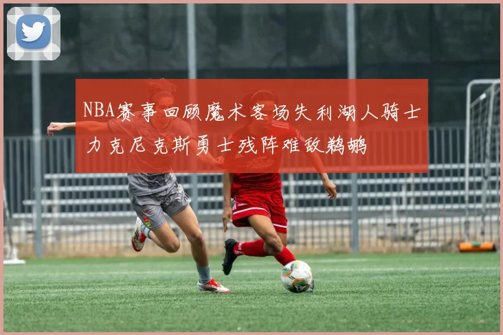 NBA赛事回顾魔术客场失利湖人骑士力克尼克斯勇士残阵难敌鹈鹕